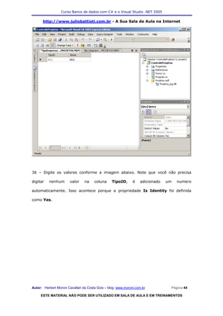 Curso Banco de dados com C# e o Visual Studio .NET 2005

      http://www.juliobattisti.com.br - A Sua Sala de Aula na Internet




36 – Digite os valores conforme a imagem abaixo. Note que você não precisa

digitar   nenhum       valor    na     coluna     TipoID,      é   adicionado   um   numero

automaticamente. Isso acontece porque a propriedade Is Identity foi definida

como Yes.




Autor: Herbert Moroni Cavallari da Costa Gois – blog: www.moroni.com.br          Página 44

     ESTE MATERIAL NÃO PODE SER UTILIZADO EM SALA DE AULA E EM TREINAMENTOS
 