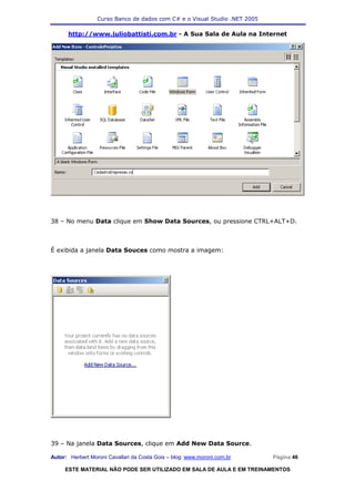 Curso Banco de dados com C# e o Visual Studio .NET 2005

      http://www.juliobattisti.com.br - A Sua Sala de Aula na Internet




38 – No menu Data clique em Show Data Sources, ou pressione CTRL+ALT+D.



É exibida a janela Data Souces como mostra a imagem:




39 – Na janela Data Sources, clique em Add New Data Source.

Autor: Herbert Moroni Cavallari da Costa Gois – blog: www.moroni.com.br     Página 46

     ESTE MATERIAL NÃO PODE SER UTILIZADO EM SALA DE AULA E EM TREINAMENTOS
 