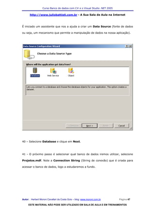 Curso Banco de dados com C# e o Visual Studio .NET 2005

      http://www.juliobattisti.com.br - A Sua Sala de Aula na Internet



É iniciado um assistente que nos a ajuda a criar um Data Source (fonte de dados

ou seja, um mecanismo que permite a manipulação de dados na nossa aplicação).




40 – Selecione Database e clique em Next.



41 - O próximo passo é selecionar qual banco de dados iremos utilizar, selecione

Projetos.mdf. Note a Connection String (String de conexão) que é criada para

acessar o banco de dados, logo a estudaremos a fundo.




Autor: Herbert Moroni Cavallari da Costa Gois – blog: www.moroni.com.br     Página 47

     ESTE MATERIAL NÃO PODE SER UTILIZADO EM SALA DE AULA E EM TREINAMENTOS
 