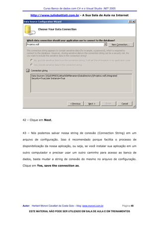 Curso Banco de dados com C# e o Visual Studio .NET 2005

      http://www.juliobattisti.com.br - A Sua Sala de Aula na Internet




42 – Clique em Next.



43 – Nós podemos salvar nossa string de conexão (Connection String) em um

arquivo de configuração. Isso é recomendado porque facilita o processo de

disponibilização da nossa aplicação, ou seja, se você instalar sua aplicação em um

outro computador e precisar usar um outro caminho para acesso ao banco de

dados, basta mudar a string de conexão do mesmo no arquivo de configuração.

Clique em Yes, save the connection as.




Autor: Herbert Moroni Cavallari da Costa Gois – blog: www.moroni.com.br     Página 48

     ESTE MATERIAL NÃO PODE SER UTILIZADO EM SALA DE AULA E EM TREINAMENTOS
 