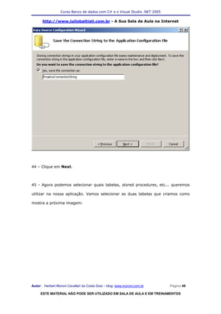 Curso Banco de dados com C# e o Visual Studio .NET 2005

      http://www.juliobattisti.com.br - A Sua Sala de Aula na Internet




44 – Clique em Next.



45 - Agora podemos selecionar quais tabelas, stored procedures, etc... queremos

utilizar na nossa aplicação. Vamos selecionar as duas tabelas que criamos como

mostra a próxima imagem:




Autor: Herbert Moroni Cavallari da Costa Gois – blog: www.moroni.com.br     Página 49

     ESTE MATERIAL NÃO PODE SER UTILIZADO EM SALA DE AULA E EM TREINAMENTOS
 