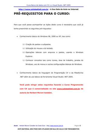 Curso Banco de dados com C# e o Visual Studio .NET 2005

        http://www.juliobattisti.com.br - A Sua Sala de Aula na Internet

PRÉ-REQUISITOS PARA O CURSO:


Para que você possa acompanhar as lições deste curso é necessário que você já

tenha preenchido os seguintes pré-requisitos:



    •     Conhecimento básico do Windows 98, 2000 ou XP, tais como:



                Criação de pastas e subpastas.

                Utilização do mouse e do teclado.

                Operações básicas com arquivos e pastas, usando o Windows

                Explorer.

                Conhecer conceitos tais como ícones, área de trabalho, janelas do

                Windows, uso de menus e outras configurações básicas do Windows.




    •     Conhecimento básico da linguagem de Programação C# e da Plataforma

          .NET além do uso básico da ferramenta Visual Studio .NET 2005.



          Você pode atingir estes requisitos fazendo o Curso Programando

          com C# que é comercializado no site www.juliobattisti.com.br de

          autoria de Herbert Moroni também.




Autor: Herbert Moroni Cavallari da Costa Gois – blog: www.moroni.com.br     Página 5

        ESTE MATERIAL NÃO PODE SER UTILIZADO EM SALA DE AULA E EM TREINAMENTOS
 