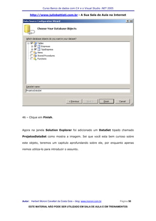 Curso Banco de dados com C# e o Visual Studio .NET 2005

      http://www.juliobattisti.com.br - A Sua Sala de Aula na Internet




46 – Clique em Finish.



Agora na janela Solution Explorer foi adicionado um DataSet tipado chamado

ProjetosDataSet como mostra a imagem. Sei que você esta bem curioso sobre

este objeto, teremos um capitulo aprofundando sobre ele, por enquanto apenas

iremos utiliza-lo para introduzir o assunto.




Autor: Herbert Moroni Cavallari da Costa Gois – blog: www.moroni.com.br     Página 50

     ESTE MATERIAL NÃO PODE SER UTILIZADO EM SALA DE AULA E EM TREINAMENTOS
 