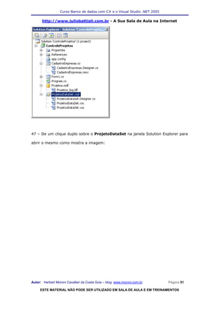 Curso Banco de dados com C# e o Visual Studio .NET 2005

      http://www.juliobattisti.com.br - A Sua Sala de Aula na Internet




47 – De um clique duplo sobre o ProjetoDataSet na janela Solution Explorer para

abrir o mesmo como mostra a imagem:




Autor: Herbert Moroni Cavallari da Costa Gois – blog: www.moroni.com.br     Página 51

     ESTE MATERIAL NÃO PODE SER UTILIZADO EM SALA DE AULA E EM TREINAMENTOS
 