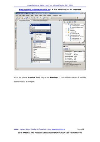 Curso Banco de dados com C# e o Visual Studio .NET 2005

      http://www.juliobattisti.com.br - A Sua Sala de Aula na Internet




49 – Na janela Preview Data clique em Preview. O conteúdo da tabela é exibido

como mostra a imagem:




Autor: Herbert Moroni Cavallari da Costa Gois – blog: www.moroni.com.br     Página 53

     ESTE MATERIAL NÃO PODE SER UTILIZADO EM SALA DE AULA E EM TREINAMENTOS
 