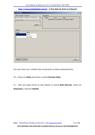 Curso Banco de dados com C# e o Visual Studio .NET 2005

      http://www.juliobattisti.com.br - A Sua Sala de Aula na Internet




Isso quer dizer que o método esta recuperando os dados adequadamente.



50 – Clique em Close para fechar a janela Preview Data.



51 – Note que agora temos as duas tabelas na janela Data Sources. Clique em

Empresas e selecione Details.




Autor: Herbert Moroni Cavallari da Costa Gois – blog: www.moroni.com.br     Página 54

     ESTE MATERIAL NÃO PODE SER UTILIZADO EM SALA DE AULA E EM TREINAMENTOS
 