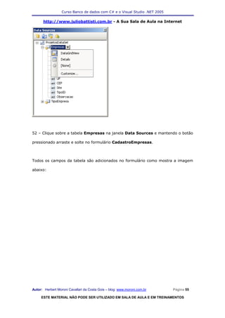 Curso Banco de dados com C# e o Visual Studio .NET 2005

      http://www.juliobattisti.com.br - A Sua Sala de Aula na Internet




52 – Clique sobre a tabela Empresas na janela Data Sources e mantendo o botão

pressionado arraste e solte no formulário CadastroEmpresas.



Todos os campos da tabela são adicionados no formulário como mostra a imagem

abaixo:




Autor: Herbert Moroni Cavallari da Costa Gois – blog: www.moroni.com.br     Página 55

     ESTE MATERIAL NÃO PODE SER UTILIZADO EM SALA DE AULA E EM TREINAMENTOS
 