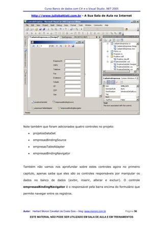 Curso Banco de dados com C# e o Visual Studio .NET 2005

        http://www.juliobattisti.com.br - A Sua Sala de Aula na Internet




Note também que foram adicionados quatro controles no projeto:

    •     projetosDataSet

    •     empresasBindingSource

    •     empresasTableAdapter

    •     empresasBindingNavigator



Também não vamos nos aprofundar sobre estes controles agora no primeiro

capitulo, apenas saiba que eles são os controles responsáveis por manipular os

dados     no   banco    de   dados    (exibir,   inserir,   alterar   e   excluir).   O   controle

empresasBindingNavigator é o responsavel pela barra encima do formulário que

permite navegar entre os registros.




Autor: Herbert Moroni Cavallari da Costa Gois – blog: www.moroni.com.br               Página 56

        ESTE MATERIAL NÃO PODE SER UTILIZADO EM SALA DE AULA E EM TREINAMENTOS
 