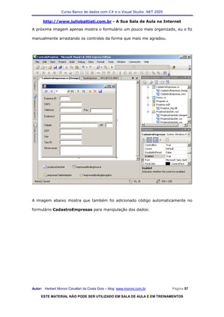 Curso Banco de dados com C# e o Visual Studio .NET 2005

      http://www.juliobattisti.com.br - A Sua Sala de Aula na Internet

A próxima imagem apenas mostra o formulário um pouco mais organizado, eu o fiz

manualmente arrastando os controles da forma que mais me agradou.




A imagem abaixo mostra que também foi adicionado código automaticamente no

formulário CadastroEmpresas para manipulação dos dados:




Autor: Herbert Moroni Cavallari da Costa Gois – blog: www.moroni.com.br     Página 57

     ESTE MATERIAL NÃO PODE SER UTILIZADO EM SALA DE AULA E EM TREINAMENTOS
 