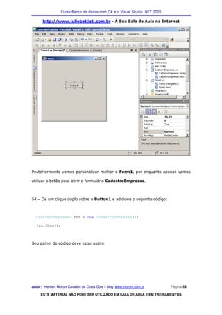 Curso Banco de dados com C# e o Visual Studio .NET 2005

      http://www.juliobattisti.com.br - A Sua Sala de Aula na Internet




Posteriormente vamos personalizar melhor o Form1, por enquanto apenas vamos

utilizar o botão para abrir o formulário CadastroEmpresas.



54 – De um clique duplo sobre o Button1 e adicione o seguinte código:



  CadastroEmpresas frm = new CadastroEmpresas();

  frm.Show();



Seu painel de código deve estar assim:




Autor: Herbert Moroni Cavallari da Costa Gois – blog: www.moroni.com.br     Página 59

     ESTE MATERIAL NÃO PODE SER UTILIZADO EM SALA DE AULA E EM TREINAMENTOS
 