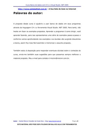 Curso Banco de dados com C# e o Visual Studio .NET 2005

      http://www.juliobattisti.com.br - A Sua Sala de Aula na Internet

Palavras do autor:


A proposta desde curso é ajudá-lo a usar banco de dados em seus programas

através da linguagem C# e a ferramenta Visual Studio .NET 2005. Para tanto, não

hesite em fazer os exemplos propostos. Aprender a programar é como dirigir, você

aprende fazendo, para isso apresentamos uma série de exemplos passo-a-passo e

conforme vamos aprofundando nos exemplos e as duvidas vão surgindo discutimos

a teoria, assim fica mais fácil assimilar e memorizar o assunto proposto.



Também estou à disposição para responder eventuais dúvidas sobre o conteúdo do

curso, envie-me também suas sugestões para que possamos sempre melhorar o

material proposto. Meu e-mail para contato é moroni@moroni.com.br.




Autor: Herbert Moroni Cavallari da Costa Gois – blog: www.moroni.com.br     Página 6

     ESTE MATERIAL NÃO PODE SER UTILIZADO EM SALA DE AULA E EM TREINAMENTOS
 