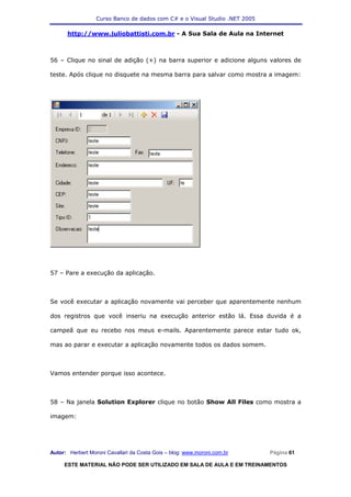 Curso Banco de dados com C# e o Visual Studio .NET 2005

      http://www.juliobattisti.com.br - A Sua Sala de Aula na Internet



56 – Clique no sinal de adição (+) na barra superior e adicione alguns valores de

teste. Após clique no disquete na mesma barra para salvar como mostra a imagem:




57 – Pare a execução da aplicação.



Se você executar a aplicação novamente vai perceber que aparentemente nenhum

dos registros que você inseriu na execução anterior estão lá. Essa duvida é a

campeã que eu recebo nos meus e-mails. Aparentemente parece estar tudo ok,

mas ao parar e executar a aplicação novamente todos os dados somem.



Vamos entender porque isso acontece.



58 – Na janela Solution Explorer clique no botão Show All Files como mostra a

imagem:




Autor: Herbert Moroni Cavallari da Costa Gois – blog: www.moroni.com.br     Página 61

     ESTE MATERIAL NÃO PODE SER UTILIZADO EM SALA DE AULA E EM TREINAMENTOS
 
