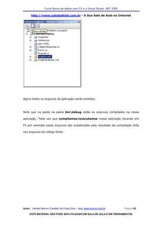 Curso Banco de dados com C# e o Visual Studio .NET 2005

      http://www.juliobattisti.com.br - A Sua Sala de Aula na Internet




Agora todos os arquivos da aplicação serão exibidos.



Note que na pasta na pasta bindebug estão os arquivos compilados na nossa

aplicação. Toda vez que compilamos/executamos nossa aplicação clicando em

F5 por exemplo esses arquivos são substituídos pelo resultado da compilação feita

nos arquivos de código fonte.




Autor: Herbert Moroni Cavallari da Costa Gois – blog: www.moroni.com.br     Página 62

     ESTE MATERIAL NÃO PODE SER UTILIZADO EM SALA DE AULA E EM TREINAMENTOS
 