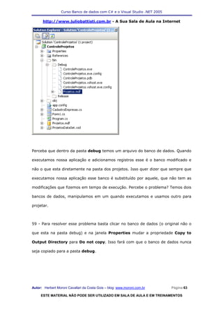 Curso Banco de dados com C# e o Visual Studio .NET 2005

      http://www.juliobattisti.com.br - A Sua Sala de Aula na Internet




Perceba que dentro da pasta debug temos um arquivo do banco de dados. Quando

executamos nossa aplicação e adicionamos registros esse é o banco modificado e

não o que esta diretamente na pasta dos projetos. Isso quer dizer que sempre que

executamos nossa aplicação esse banco é substituído por aquele, que não tem as

modificações que fizemos em tempo de execução. Percebe o problema? Temos dois

bancos de dados, manipulamos em um quando executamos e usamos outro para

projetar.



59 - Para resolver esse problema basta clicar no banco de dados (o original não o

que esta na pasta debug) e na janela Properties mudar a propriedade Copy to

Output Directory para Do not copy. Isso fará com que o banco de dados nunca

seja copiado para a pasta debug.




Autor: Herbert Moroni Cavallari da Costa Gois – blog: www.moroni.com.br     Página 63

     ESTE MATERIAL NÃO PODE SER UTILIZADO EM SALA DE AULA E EM TREINAMENTOS
 