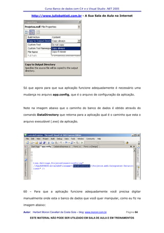 Curso Banco de dados com C# e o Visual Studio .NET 2005

      http://www.juliobattisti.com.br - A Sua Sala de Aula na Internet




Só que agora para que sua aplicação funcione adequadamente é necessário uma

mudança no arquivo app.config, que é o arquivo de configuração da aplicação.



Note na imagem abaixo que o caminho do banco de dados é obtido através do

comando DataDirectory que retorna para a aplicação qual é o caminho que esta o

arquivo executável (.exe) da aplicação.




60 – Para que a aplicação funcione adequadamente você precisa digitar

manualmente onde esta o banco de dados que você quer manipular, como eu fiz na

imagem abaixo:

Autor: Herbert Moroni Cavallari da Costa Gois – blog: www.moroni.com.br     Página 64

     ESTE MATERIAL NÃO PODE SER UTILIZADO EM SALA DE AULA E EM TREINAMENTOS
 