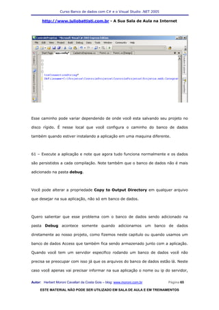 Curso Banco de dados com C# e o Visual Studio .NET 2005

      http://www.juliobattisti.com.br - A Sua Sala de Aula na Internet




Esse caminho pode variar dependendo de onde você esta salvando seu projeto no

disco rígido. É nesse local que você configura o caminho do banco de dados

também quando estiver instalando a aplicação em uma maquina diferente.



61 – Execute a aplicação e note que agora tudo funciona normalmente e os dados

são persistidos a cada compilação. Note também que o banco de dados não é mais

adicionado na pasta debug.



Você pode alterar a propriedade Copy to Output Directory em qualquer arquivo

que desejar na sua aplicação, não só em banco de dados.



Quero salientar que esse problema com o banco de dados sendo adicionado na

pasta Debug acontece somente quando adicionamos um banco de dados

diretamente ao nosso projeto, como fizemos neste capitulo ou quando usamos um

banco de dados Access que também fica sendo armazenado junto com a aplicação.

Quando você tem um servidor especifico rodando um banco de dados você não

precisa se preocupar com isso já que os arquivos do banco de dados estão lá. Neste

caso você apenas vai precisar informar na sua aplicação o nome ou ip do servidor,


Autor: Herbert Moroni Cavallari da Costa Gois – blog: www.moroni.com.br     Página 65

     ESTE MATERIAL NÃO PODE SER UTILIZADO EM SALA DE AULA E EM TREINAMENTOS
 