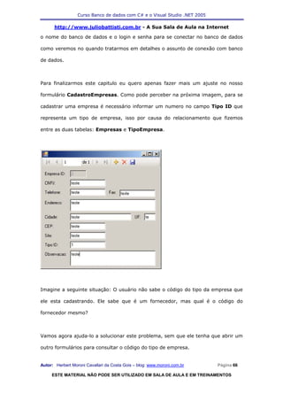 Curso Banco de dados com C# e o Visual Studio .NET 2005

      http://www.juliobattisti.com.br - A Sua Sala de Aula na Internet

o nome do banco de dados e o login e senha para se conectar no banco de dados

como veremos no quando tratarmos em detalhes o assunto de conexão com banco

de dados.



Para finalizarmos este capitulo eu quero apenas fazer mais um ajuste no nosso

formulário CadastroEmpresas. Como pode perceber na próxima imagem, para se

cadastrar uma empresa é necessário informar um numero no campo Tipo ID que

representa um tipo de empresa, isso por causa do relacionamento que fizemos

entre as duas tabelas: Empresas e TipoEmpresa.




Imagine a seguinte situação: O usuário não sabe o código do tipo da empresa que

ele esta cadastrando. Ele sabe que é um fornecedor, mas qual é o código do

fornecedor mesmo?



Vamos agora ajuda-lo a solucionar este problema, sem que ele tenha que abrir um

outro formulários para consultar o código do tipo de empresa.


Autor: Herbert Moroni Cavallari da Costa Gois – blog: www.moroni.com.br     Página 66

     ESTE MATERIAL NÃO PODE SER UTILIZADO EM SALA DE AULA E EM TREINAMENTOS
 
