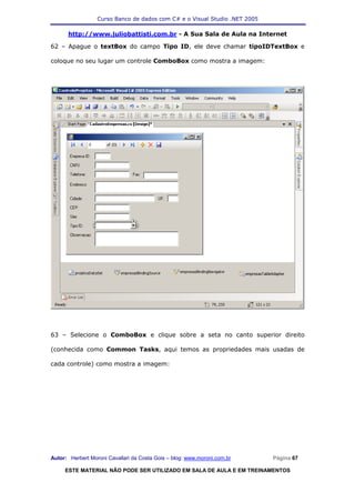 Curso Banco de dados com C# e o Visual Studio .NET 2005

      http://www.juliobattisti.com.br - A Sua Sala de Aula na Internet

62 – Apague o textBox do campo Tipo ID, ele deve chamar tipoIDTextBox e

coloque no seu lugar um controle ComboBox como mostra a imagem:




63 – Selecione o ComboBox e clique sobre a seta no canto superior direito

(conhecida como Common Tasks, aqui temos as propriedades mais usadas de

cada controle) como mostra a imagem:




Autor: Herbert Moroni Cavallari da Costa Gois – blog: www.moroni.com.br     Página 67

     ESTE MATERIAL NÃO PODE SER UTILIZADO EM SALA DE AULA E EM TREINAMENTOS
 