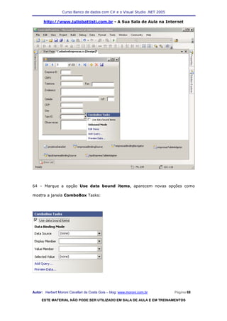 Curso Banco de dados com C# e o Visual Studio .NET 2005

      http://www.juliobattisti.com.br - A Sua Sala de Aula na Internet




64 – Marque a opção Use data bound items, aparecem novas opções como

mostra a janela ComboBox Tasks:




Autor: Herbert Moroni Cavallari da Costa Gois – blog: www.moroni.com.br     Página 68

     ESTE MATERIAL NÃO PODE SER UTILIZADO EM SALA DE AULA E EM TREINAMENTOS
 
