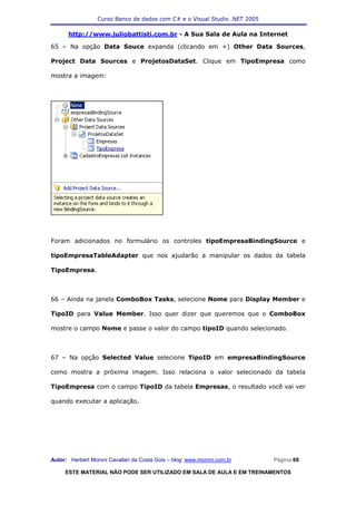 Curso Banco de dados com C# e o Visual Studio .NET 2005

      http://www.juliobattisti.com.br - A Sua Sala de Aula na Internet

65 – Na opção Data Souce expanda (clicando em +) Other Data Sources,

Project Data Sources e ProjetosDataSet. Clique em TipoEmpresa como

mostra a imagem:




Foram adicionados no formulário os controles tipoEmpresaBindingSource e

tipoEmpresaTableAdapter que nos ajudarão a manipular os dados da tabela

TipoEmpresa.



66 – Ainda na janela ComboBox Tasks, selecione Nome para Display Member e

TipoID para Value Member. Isso quer dizer que queremos que o ComboBox

mostre o campo Nome e passe o valor do campo tipoID quando selecionado.



67 – Na opção Selected Value selecione TipoID em empresaBindingSource

como mostra a próxima imagem. Isso relaciona o valor selecionado da tabela

TipoEmpresa com o campo TipoID da tabela Empresas, o resultado você vai ver

quando executar a aplicação.




Autor: Herbert Moroni Cavallari da Costa Gois – blog: www.moroni.com.br     Página 69

     ESTE MATERIAL NÃO PODE SER UTILIZADO EM SALA DE AULA E EM TREINAMENTOS
 