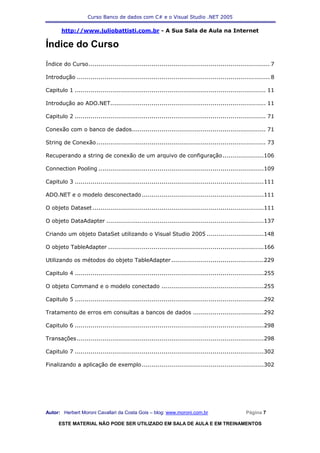 Curso Banco de dados com C# e o Visual Studio .NET 2005

       http://www.juliobattisti.com.br - A Sua Sala de Aula na Internet

Índice do Curso
Índice do Curso............................................................................................ 7

Introdução .................................................................................................. 8

Capitulo 1 ................................................................................................. 11

Introdução ao ADO.NET............................................................................... 11

Capitulo 2 ................................................................................................. 71

Conexão com o banco de dados.................................................................... 71

String de Conexão ...................................................................................... 73

Recuperando a string de conexão de um arquivo de configuração.....................106

Connection Pooling ....................................................................................109

Capitulo 3 ................................................................................................111

ADO.NET e o modelo desconectado ..............................................................111

O objeto Dataset .......................................................................................111

O objeto DataAdapter ................................................................................137

Criando um objeto DataSet utilizando o Visual Studio 2005 .............................148

O objeto TableAdapter ...............................................................................166

Utilizando os métodos do objeto TableAdapter ...............................................229

Capitulo 4 ................................................................................................255

O objeto Command e o modelo conectado ....................................................255

Capitulo 5 ................................................................................................292

Tratamento de erros em consultas a bancos de dados ....................................292

Capitulo 6 ................................................................................................298

Transações ...............................................................................................298

Capitulo 7 ................................................................................................302

Finalizando a aplicação de exemplo ..............................................................302




Autor: Herbert Moroni Cavallari da Costa Gois – blog: www.moroni.com.br                          Página 7

      ESTE MATERIAL NÃO PODE SER UTILIZADO EM SALA DE AULA E EM TREINAMENTOS
 