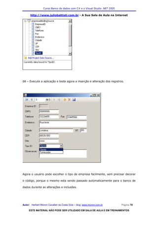 Curso Banco de dados com C# e o Visual Studio .NET 2005

      http://www.juliobattisti.com.br - A Sua Sala de Aula na Internet




68 – Execute a aplicação e teste agora a inserção e alteração dos registros.




Agora o usuário pode escolher o tipo de empresa facilmente, sem precisar decorar

o código, porque o mesmo esta sendo passado automaticamente para o banco de

dados durante as alterações e inclusões.




Autor: Herbert Moroni Cavallari da Costa Gois – blog: www.moroni.com.br     Página 70

     ESTE MATERIAL NÃO PODE SER UTILIZADO EM SALA DE AULA E EM TREINAMENTOS
 