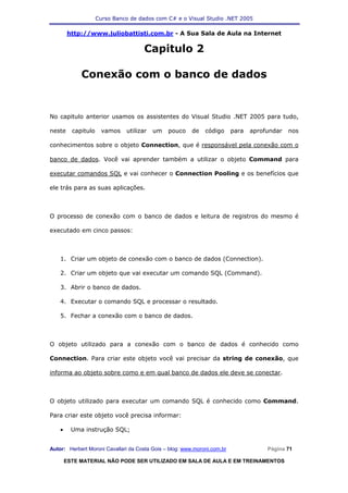 Curso Banco de dados com C# e o Visual Studio .NET 2005

        http://www.juliobattisti.com.br - A Sua Sala de Aula na Internet

                                      Capitulo 2

             Conexão com o banco de dados


No capitulo anterior usamos os assistentes do Visual Studio .NET 2005 para tudo,

neste     capitulo     vamos   utilizar   um   pouco     de   código      para   aprofundar   nos

conhecimentos sobre o objeto Connection, que é responsável pela conexão com o

banco de dados. Você vai aprender também a utilizar o objeto Command para

executar comandos SQL e vai conhecer o Connection Pooling e os benefícios que

ele trás para as suas aplicações.



O processo de conexão com o banco de dados e leitura de registros do mesmo é

executado em cinco passos:



    1. Criar um objeto de conexão com o banco de dados (Connection).

    2. Criar um objeto que vai executar um comando SQL (Command).

    3. Abrir o banco de dados.

    4. Executar o comando SQL e processar o resultado.

    5. Fechar a conexão com o banco de dados.



O objeto utilizado para a conexão com o banco de dados é conhecido como

Connection. Para criar este objeto você vai precisar da string de conexão, que

informa ao objeto sobre como e em qual banco de dados ele deve se conectar.



O objeto utilizado para executar um comando SQL é conhecido como Command.

Para criar este objeto você precisa informar:

    •     Uma instrução SQL;


Autor: Herbert Moroni Cavallari da Costa Gois – blog: www.moroni.com.br               Página 71

        ESTE MATERIAL NÃO PODE SER UTILIZADO EM SALA DE AULA E EM TREINAMENTOS
 