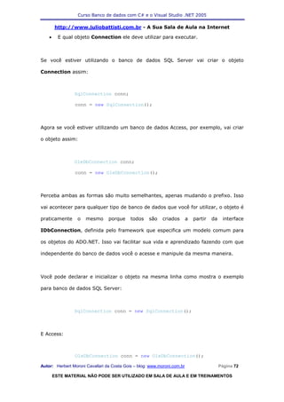 Curso Banco de dados com C# e o Visual Studio .NET 2005

        http://www.juliobattisti.com.br - A Sua Sala de Aula na Internet

    •     E qual objeto Connection ele deve utilizar para executar.



Se você estiver utilizando o banco de dados SQL Server vai criar o objeto

Connection assim:



                SqlConnection conn;

                conn = new SqlConnection();



Agora se você estiver utilizando um banco de dados Access, por exemplo, vai criar

o objeto assim:



                OleDbConnection conn;

                conn = new OleDbConnection();



Perceba ambas as formas são muito semelhantes, apenas mudando o prefixo. Isso

vai acontecer para qualquer tipo de banco de dados que você for utilizar, o objeto é

praticamente      o   mesmo      porque     todos    são    criados       a   partir   da    interface

IDbConnection, definida pelo framework que especifica um modelo comum para

os objetos do ADO.NET. Isso vai facilitar sua vida e aprendizado fazendo com que

independente do banco de dados você o acesse e manipule da mesma maneira.



Você pode declarar e inicializar o objeto na mesma linha como mostra o exemplo

para banco de dados SQL Server:



                SqlConnection conn = new SqlConnection();



E Access:



                 OleDbConnection conn = new OleDbConnection();

Autor: Herbert Moroni Cavallari da Costa Gois – blog: www.moroni.com.br                     Página 72

        ESTE MATERIAL NÃO PODE SER UTILIZADO EM SALA DE AULA E EM TREINAMENTOS
 