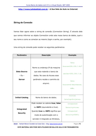 Curso Banco de dados com C# e o Visual Studio .NET 2005

      http://www.juliobattisti.com.br - A Sua Sala de Aula na Internet




String de Conexão



Vamos falar agora sobre a string de conexão (Connection String). É através dela

que vamos informar ao objeto Connection onde esta nosso banco de dados, qual o

seu nome e como se conectar ao mesmo (login e senha, por exemplo).



Uma string de conexão pode receber os seguintes parâmetros:



    Parâmetro                           Descrição                              Exemplo



                                                                                  Data

                                                                          Source=200.150.7.8;"
                           Nome ou endereço IP da maquina

   Data Source                que esta rodando o banco de
                                                                          server=200.150.7.8;
        - Ou -               dados. No caso do Access esse

       Server               parâmetro recebe o caminho do
                                                                                  Data
                                          arquivo.
                                                                          Source=d:Northwind.

                                                                                  mdb;



                                                                                Initial
  Initial Catalog              Nome do banco de dados.
                                                                           Catalog=Projetos;

                          Pode receber os valores true, false                  Integrated

                             ou SSPI (equivalente a true).                  Security=true;
    Integrated
                          Quando true ou SSPI significa que                    Integrated
      Security
                              modo de autenticação com o                    Security=SSPI;

                           servidor é integrado ao Windows,

Autor: Herbert Moroni Cavallari da Costa Gois – blog: www.moroni.com.br              Página 73

     ESTE MATERIAL NÃO PODE SER UTILIZADO EM SALA DE AULA E EM TREINAMENTOS
 