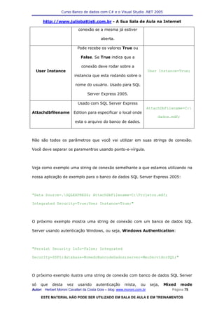 Curso Banco de dados com C# e o Visual Studio .NET 2005

      http://www.juliobattisti.com.br - A Sua Sala de Aula na Internet

                             conexão se a mesma já estiver

                                           aberta.

                             Pode recebe os valores True ou

                              False. Se True indica que a

                               conexão deve rodar sobre a
  User Instance                                                           User Instance=True;
                           instancia que esta rodando sobre o

                           nome do usuário. Usado para SQL

                                  Server Express 2005.

                             Usado com SQL Server Express
                                                                          AttachDbFilename=C:
Attachdbfilename           Edition para especificar o local onde
                                                                               dados.mdf;
                           esta o arquivo do banco de dados.



Não são todos os parâmetros que você vai utilizar em suas strings de conexão.

Você deve separar os paramentros usando ponto-e-vírgula.



Veja como exemplo uma string de conexão semelhante a que estamos utilizando na

nossa aplicação de exemplo para o banco de dados SQL Server Express 2005:



"Data Source=.SQLEXPRESS; AttachDbFilename=C:Projetos.mdf;

Integrated Security=True;User Instance=True;"



O próximo exemplo mostra uma string de conexão com um banco de dados SQL

Server usando autenticação Windows, ou seja, Windows Authentication:



"Persist Security Info=False; Integrated

Security=SSPI;database=NomedoBancodeDados;server=MeuServidorSQL;"



O próximo exemplo ilustra uma string de conexão com banco de dados SQL Server

só   que    desta    vez     usando    autenticação      mista,    ou      seja,   Mixed    mode
Autor: Herbert Moroni Cavallari da Costa Gois – blog: www.moroni.com.br               Página 75

     ESTE MATERIAL NÃO PODE SER UTILIZADO EM SALA DE AULA E EM TREINAMENTOS
 
