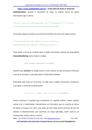 Curso Banco de dados com C# e o Visual Studio .NET 2005

      http://www.juliobattisti.com.br - A Sua Sala de Aula na Internet

authentication, quando é necessário se logar no próprio banco de dados

informando login e senha:



"Persist Security Info=False;User ID=*****;Password=*****;Initial

Catalog=NomedoBancodeDados;Server=MeuServidorSQL"



O exemplo seguinte mostra uma string de conexão com banco de dados Access:



Provider=Microsoft.Jet.OLEDB.4.0; Data Source=c:

NomedoBancodeDados.mdb;User ID=Admin;Password=;



Você passa a string de conexão para o objeto Connection através da propriedade

ConnectionString como mostra o código:



                conn.ConnectionString = strconn;



Suponha que strconn no código acima é uma variável do tipo string que armazena

a string de conexão, você pode passar diretamente também.



Você pode fazer tudo em uma linha, ou seja, criar o objeto Connection, inicializa-lo

e já passar a string de conexão assim:



                SqlConnection conn = new SqlConnection(strconn);



Vamos continuar o exemplo que começamos no capitulo anterior. Neste capitulo

vamos criar e implementar manualmente um formulário que se conecta ao banco

de dados e recupera um valor, mas antes de mais nada vamos terminar de criar as

tabelas e relacionamentos que usaremos na nossa aplicação, assim você já vai

compreender melhor sobre a mesma.
Autor: Herbert Moroni Cavallari da Costa Gois – blog: www.moroni.com.br     Página 76

     ESTE MATERIAL NÃO PODE SER UTILIZADO EM SALA DE AULA E EM TREINAMENTOS
 