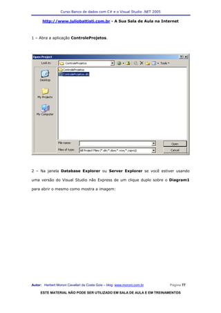 Curso Banco de dados com C# e o Visual Studio .NET 2005

      http://www.juliobattisti.com.br - A Sua Sala de Aula na Internet



1 – Abra a aplicação ControleProjetos.




2 – Na janela Database Explorer ou Server Explorer se você estiver usando

uma versão do Visual Studio não Express de um clique duplo sobre o Diagram1

para abrir o mesmo como mostra a imagem:




Autor: Herbert Moroni Cavallari da Costa Gois – blog: www.moroni.com.br     Página 77

     ESTE MATERIAL NÃO PODE SER UTILIZADO EM SALA DE AULA E EM TREINAMENTOS
 