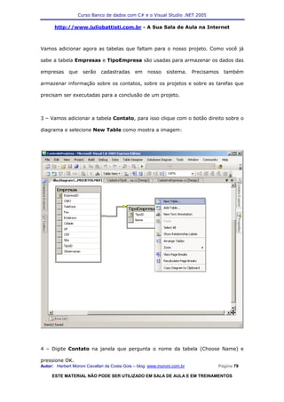 Curso Banco de dados com C# e o Visual Studio .NET 2005

      http://www.juliobattisti.com.br - A Sua Sala de Aula na Internet



Vamos adicionar agora as tabelas que faltam para o nosso projeto. Como você já

sabe a tabela Empresas e TipoEmpresa são usadas para armazenar os dados das

empresas     que     serão   cadastradas      em    nosso     sistema.    Precisamos   também

armazenar informação sobre os contatos, sobre os projetos e sobre as tarefas que

precisam ser executadas para a conclusão de um projeto.



3 – Vamos adicionar a tabela Contato, para isso clique com o botão direito sobre o

diagrama e selecione New Table como mostra a imagem:




4 – Digite Contato na janela que pergunta o nome da tabela (Choose Name) e

pressione OK.
Autor: Herbert Moroni Cavallari da Costa Gois – blog: www.moroni.com.br            Página 79

     ESTE MATERIAL NÃO PODE SER UTILIZADO EM SALA DE AULA E EM TREINAMENTOS
 