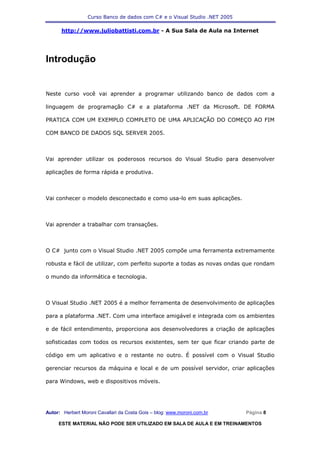 Curso Banco de dados com C# e o Visual Studio .NET 2005

      http://www.juliobattisti.com.br - A Sua Sala de Aula na Internet




Introdução


Neste curso você vai aprender a programar utilizando banco de dados com a

linguagem de programação C# e a plataforma .NET da Microsoft. DE FORMA

PRATICA COM UM EXEMPLO COMPLETO DE UMA APLICAÇÃO DO COMEÇO AO FIM

COM BANCO DE DADOS SQL SERVER 2005.



Vai aprender utilizar os poderosos recursos do Visual Studio para desenvolver

aplicações de forma rápida e produtiva.



Vai conhecer o modelo desconectado e como usa-lo em suas aplicações.



Vai aprender a trabalhar com transações.



O C# junto com o Visual Studio .NET 2005 compõe uma ferramenta extremamente

robusta e fácil de utilizar, com perfeito suporte a todas as novas ondas que rondam

o mundo da informática e tecnologia.



O Visual Studio .NET 2005 é a melhor ferramenta de desenvolvimento de aplicações

para a plataforma .NET. Com uma interface amigável e integrada com os ambientes

e de fácil entendimento, proporciona aos desenvolvedores a criação de aplicações

sofisticadas com todos os recursos existentes, sem ter que ficar criando parte de

código em um aplicativo e o restante no outro. É possível com o Visual Studio

gerenciar recursos da máquina e local e de um possível servidor, criar aplicações

para Windows, web e dispositivos móveis.




Autor: Herbert Moroni Cavallari da Costa Gois – blog: www.moroni.com.br     Página 8

     ESTE MATERIAL NÃO PODE SER UTILIZADO EM SALA DE AULA E EM TREINAMENTOS
 