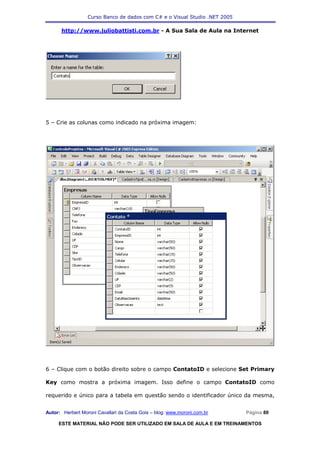 Curso Banco de dados com C# e o Visual Studio .NET 2005

      http://www.juliobattisti.com.br - A Sua Sala de Aula na Internet




5 – Crie as colunas como indicado na próxima imagem:




6 – Clique com o botão direito sobre o campo ContatoID e selecione Set Primary

Key como mostra a próxima imagem. Isso define o campo ContatoID como

requerido e único para a tabela em questão sendo o identificador único da mesma,


Autor: Herbert Moroni Cavallari da Costa Gois – blog: www.moroni.com.br     Página 80

     ESTE MATERIAL NÃO PODE SER UTILIZADO EM SALA DE AULA E EM TREINAMENTOS
 