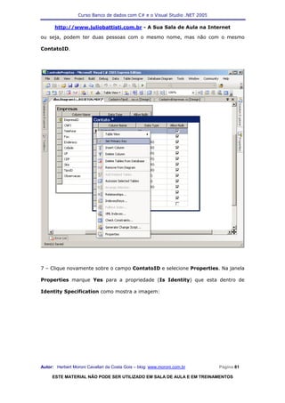 Curso Banco de dados com C# e o Visual Studio .NET 2005

      http://www.juliobattisti.com.br - A Sua Sala de Aula na Internet

ou seja, podem ter duas pessoas com o mesmo nome, mas não com o mesmo

ContatoID.




7 – Clique novamente sobre o campo ContatoID e selecione Properties. Na janela

Properties marque Yes para a propriedade (Is Identity) que esta dentro de

Identity Specification como mostra a imagem:




Autor: Herbert Moroni Cavallari da Costa Gois – blog: www.moroni.com.br     Página 81

     ESTE MATERIAL NÃO PODE SER UTILIZADO EM SALA DE AULA E EM TREINAMENTOS
 