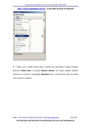 Curso Banco de dados com C# e o Visual Studio .NET 2005

      http://www.juliobattisti.com.br - A Sua Sala de Aula na Internet




8 – Clique com o botão direito sobre a janela que representa a tabela contato,

selecione Table View e escolha Column Names. Se outras tabelas também

estiverem no modo de visualização Standart faça o mesmo para cada uma delas

como mostra a imagem:




Autor: Herbert Moroni Cavallari da Costa Gois – blog: www.moroni.com.br     Página 82

     ESTE MATERIAL NÃO PODE SER UTILIZADO EM SALA DE AULA E EM TREINAMENTOS
 