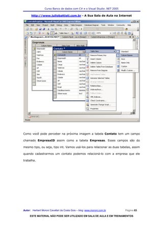 Curso Banco de dados com C# e o Visual Studio .NET 2005

      http://www.juliobattisti.com.br - A Sua Sala de Aula na Internet




Como você pode perceber na próxima imagem a tabela Contato tem um campo

chamado EmpresaID assim como a tabela Empresas. Esses campos são do

mesmo tipo, ou seja, tipo int. Vamos usá-los para relacionar as duas tabelas, assim

quando cadastrarmos um contato podemos relacioná-lo com a empresa que ele

trabalha.




Autor: Herbert Moroni Cavallari da Costa Gois – blog: www.moroni.com.br     Página 83

     ESTE MATERIAL NÃO PODE SER UTILIZADO EM SALA DE AULA E EM TREINAMENTOS
 