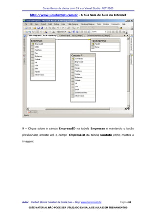 Curso Banco de dados com C# e o Visual Studio .NET 2005

      http://www.juliobattisti.com.br - A Sua Sala de Aula na Internet




9 – Clique sobre o campo EmpresaID na tabela Empresas e mantendo o botão

pressionado arraste até o campo EmpresaID da tabela Contato como mostra a

imagem:




Autor: Herbert Moroni Cavallari da Costa Gois – blog: www.moroni.com.br     Página 84

     ESTE MATERIAL NÃO PODE SER UTILIZADO EM SALA DE AULA E EM TREINAMENTOS
 