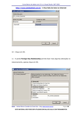 Curso Banco de dados com C# e o Visual Studio .NET 2005

      http://www.juliobattisti.com.br - A Sua Sala de Aula na Internet




10 – Clique em OK.



11 - A janela Foreign Key Relationship permite fazer mais algumas alterações no

relacionamento, apenas clique em OK.




Autor: Herbert Moroni Cavallari da Costa Gois – blog: www.moroni.com.br     Página 86

     ESTE MATERIAL NÃO PODE SER UTILIZADO EM SALA DE AULA E EM TREINAMENTOS
 