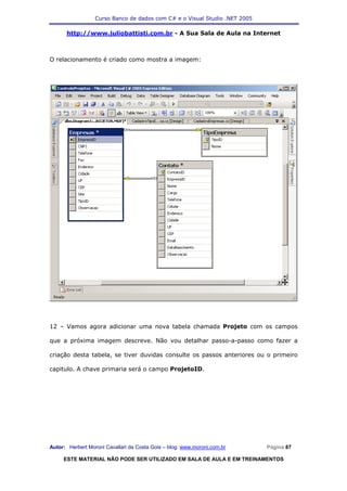 Curso Banco de dados com C# e o Visual Studio .NET 2005

      http://www.juliobattisti.com.br - A Sua Sala de Aula na Internet



O relacionamento é criado como mostra a imagem:




12 – Vamos agora adicionar uma nova tabela chamada Projeto com os campos

que a próxima imagem descreve. Não vou detalhar passo-a-passo como fazer a

criação desta tabela, se tiver duvidas consulte os passos anteriores ou o primeiro

capitulo. A chave primaria será o campo ProjetoID.




Autor: Herbert Moroni Cavallari da Costa Gois – blog: www.moroni.com.br     Página 87

     ESTE MATERIAL NÃO PODE SER UTILIZADO EM SALA DE AULA E EM TREINAMENTOS
 