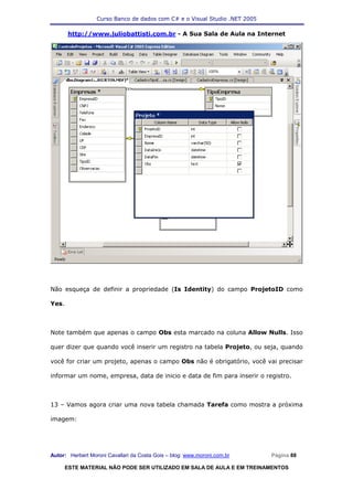 Curso Banco de dados com C# e o Visual Studio .NET 2005

       http://www.juliobattisti.com.br - A Sua Sala de Aula na Internet




Não esqueça de definir a propriedade (Is Identity) do campo ProjetoID como

Yes.



Note também que apenas o campo Obs esta marcado na coluna Allow Nulls. Isso

quer dizer que quando você inserir um registro na tabela Projeto, ou seja, quando

você for criar um projeto, apenas o campo Obs não é obrigatório, você vai precisar

informar um nome, empresa, data de inicio e data de fim para inserir o registro.



13 – Vamos agora criar uma nova tabela chamada Tarefa como mostra a próxima

imagem:




Autor: Herbert Moroni Cavallari da Costa Gois – blog: www.moroni.com.br     Página 88

       ESTE MATERIAL NÃO PODE SER UTILIZADO EM SALA DE AULA E EM TREINAMENTOS
 