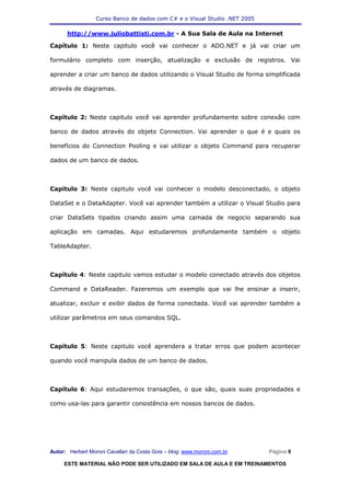 Curso Banco de dados com C# e o Visual Studio .NET 2005

      http://www.juliobattisti.com.br - A Sua Sala de Aula na Internet

Capítulo 1: Neste capitulo você vai conhecer o ADO.NET e já vai criar um

formulário completo com inserção, atualização e exclusão de registros. Vai

aprender a criar um banco de dados utilizando o Visual Studio de forma simplificada

através de diagramas.



Capítulo 2: Neste capitulo você vai aprender profundamente sobre conexão com

banco de dados através do objeto Connection. Vai aprender o que é e quais os

benefícios do Connection Pooling e vai utilizar o objeto Command para recuperar

dados de um banco de dados.



Capitulo 3: Neste capitulo você vai conhecer o modelo desconectado, o objeto

DataSet e o DataAdapter. Você vai aprender também a utilizar o Visual Studio para

criar DataSets tipados criando assim uma camada de negocio separando sua

aplicação em camadas. Aqui estudaremos profundamente também o objeto

TableAdapter.



Capítulo 4: Neste capitulo vamos estudar o modelo conectado através dos objetos

Command e DataReader. Fazeremos um exemplo que vai lhe ensinar a inserir,

atualizar, excluir e exibir dados de forma conectada. Você vai aprender também a

utilizar parâmetros em seus comandos SQL.



Capítulo 5: Neste capitulo você aprendera a tratar erros que podem acontecer

quando você manipula dados de um banco de dados.



Capítulo 6: Aqui estudaremos transações, o que são, quais suas propriedades e

como usa-las para garantir consistência em nossos bancos de dados.




Autor: Herbert Moroni Cavallari da Costa Gois – blog: www.moroni.com.br     Página 9

     ESTE MATERIAL NÃO PODE SER UTILIZADO EM SALA DE AULA E EM TREINAMENTOS
 