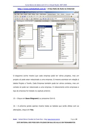 Curso Banco de dados com C# e o Visual Studio .NET 2005

      http://www.juliobattisti.com.br - A Sua Sala de Aula na Internet




O diagrama acima mostra que cada empresa pode ter vários projetos, mas um

projeto só pode estar relacionado a uma empresa. O mesmo acontece em relação à

tabela Projeto e Tarefa. Cada Empresa também pode ter vários contatos, mas um

contato só pode ser relacionado a uma empresa. O relaciomento entre empresas e

tipo de empresa foi tratado no capitulo anterior.



15 – Clique em Save Diagram1 ou pressione Ctrl+S.



16 – A próxima janela apenas mostra todas as tabelas que serão afetas com as

alterações, clique em Yes.




Autor: Herbert Moroni Cavallari da Costa Gois – blog: www.moroni.com.br     Página 91

     ESTE MATERIAL NÃO PODE SER UTILIZADO EM SALA DE AULA E EM TREINAMENTOS
 