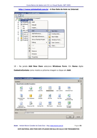Curso Banco de dados com C# e o Visual Studio .NET 2005

      http://www.juliobattisti.com.br - A Sua Sala de Aula na Internet




18 – Na janela Add New Item selecione Windows Form. Em Name digite

CadastroContato como mostra a próxima imagem e clique em Add.




Autor: Herbert Moroni Cavallari da Costa Gois – blog: www.moroni.com.br     Página 93

     ESTE MATERIAL NÃO PODE SER UTILIZADO EM SALA DE AULA E EM TREINAMENTOS
 