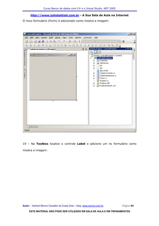 Curso Banco de dados com C# e o Visual Studio .NET 2005

      http://www.juliobattisti.com.br - A Sua Sala de Aula na Internet

O novo formulário (Form) é adicionado como mostra a imagem:




19 – Na Toolbox localize o controle Label e adicione um no formulário como

mostra a imagem:




Autor: Herbert Moroni Cavallari da Costa Gois – blog: www.moroni.com.br     Página 94

     ESTE MATERIAL NÃO PODE SER UTILIZADO EM SALA DE AULA E EM TREINAMENTOS
 