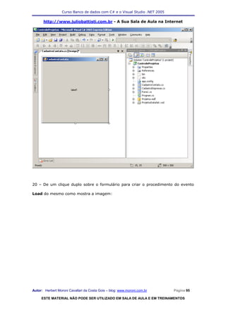 Curso Banco de dados com C# e o Visual Studio .NET 2005

      http://www.juliobattisti.com.br - A Sua Sala de Aula na Internet




20 – De um clique duplo sobre o formulário para criar o procedimento do evento

Load do mesmo como mostra a imagem:




Autor: Herbert Moroni Cavallari da Costa Gois – blog: www.moroni.com.br     Página 95

     ESTE MATERIAL NÃO PODE SER UTILIZADO EM SALA DE AULA E EM TREINAMENTOS
 