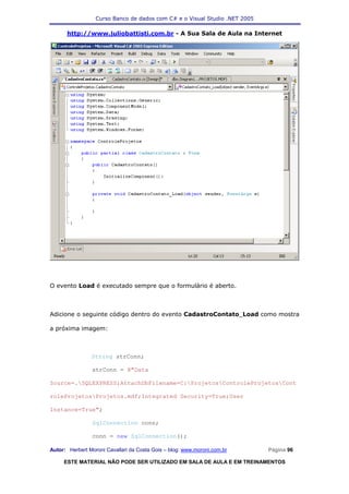 Curso Banco de dados com C# e o Visual Studio .NET 2005

      http://www.juliobattisti.com.br - A Sua Sala de Aula na Internet




O evento Load é executado sempre que o formulário é aberto.



Adicione o seguinte código dentro do evento CadastroContato_Load como mostra

a próxima imagem:



                String strConn;

                strConn = @"Data

Source=.SQLEXPRESS;AttachDbFilename=C:ProjetosControleProjetosCont

roleProjetosProjetos.mdf;Integrated Security=True;User

Instance=True";

                SqlConnection conn;

                conn = new SqlConnection();

Autor: Herbert Moroni Cavallari da Costa Gois – blog: www.moroni.com.br     Página 96

     ESTE MATERIAL NÃO PODE SER UTILIZADO EM SALA DE AULA E EM TREINAMENTOS
 