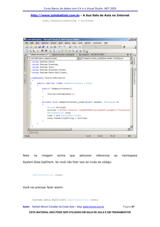 Curso Banco de dados com C# e o Visual Studio .NET 2005

       http://www.juliobattisti.com.br - A Sua Sala de Aula na Internet
                conn.ConnectionString = strConn;




Note      na    imagem        acima      que     adicionei     referencia   ao   namespace

System.Data.SqlClient. Se você não fizer isso ao invés do código:



         SqlConnection conn;



Você vai precisar fazer assim:



         System.Data.SqlClient.SqlConnection conn;

Autor: Herbert Moroni Cavallari da Costa Gois – blog: www.moroni.com.br          Página 97

       ESTE MATERIAL NÃO PODE SER UTILIZADO EM SALA DE AULA E EM TREINAMENTOS
 