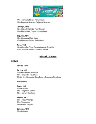 17h – Maracatu Nação Pernambuco
18h - Bonecos Gigantes Palhaços Gigantes
Domingo, 15/2
15h - Caboclinho Índio Tupi Oriental
16h - Bloco Lírico Flor da Lira de Olinda
Segunda, 16/2
16h - Orquestra Maia Junior
17h - Maracatu Raízes de Pai Adão
Terça, 17/2
19h - Clube De Frevo Espanadores de Água Fria
20h – Bloco de Samba Turma do Saberé
NAZARÉ DA MATA
SHOWS
Polo do Frevo
De 13 a 16/2
10h - Orquestra Capa Bode
11h – Orquestra Revoltosa
21h às 1h – Orquestra Capa Bode e Orquestra Revoltosa
Polo Centro
Sexta, 13/2
20h - Patusco
21h – Magnatas Elétrico
23h – Marron Brasileiro
Sábado, 14/2
20h – Alceu Valença
21h - Ticuqueiros
23h - Banda Pinguim
Domingo, 15/2
20h - Patusco
 